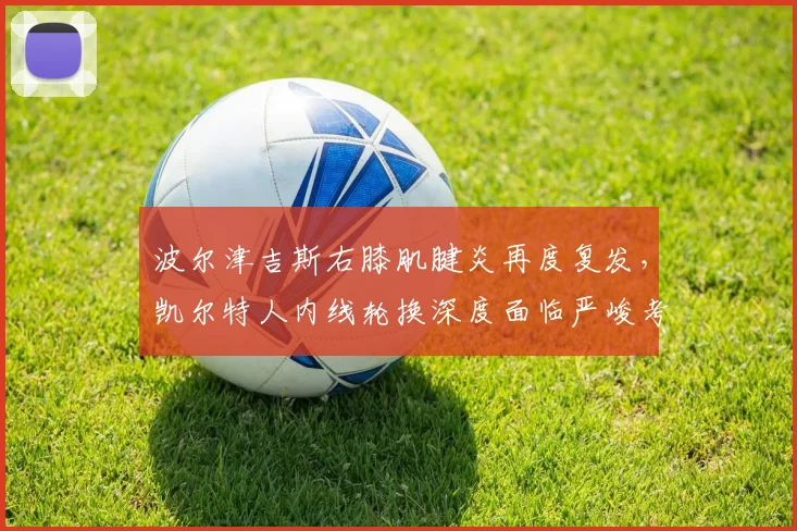 波尔津吉斯右膝肌腱炎再度复发,凯尔特人内线轮换深度面临严峻考验?