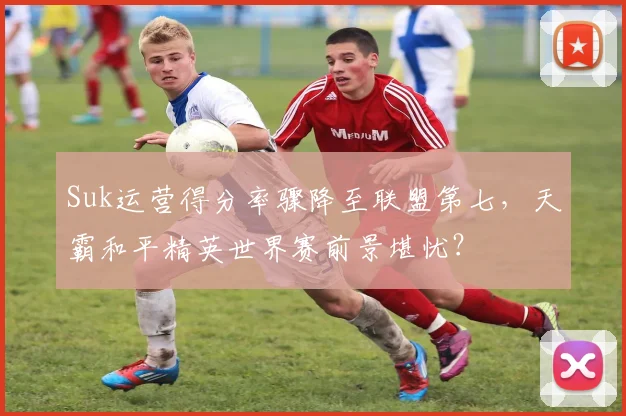Suk运营得分率骤降至联盟第七，天霸和平精英世界赛前景堪忧？