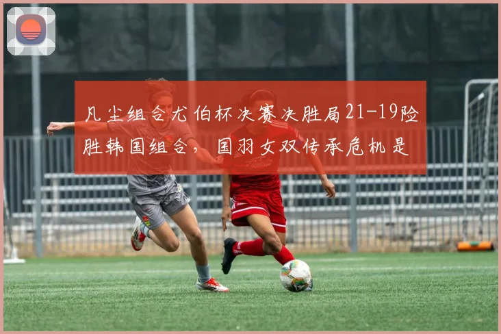 凡尘组合尤伯杯决赛决胜局21-19险胜韩国组合,国羽女双传承危机是否警报未除?