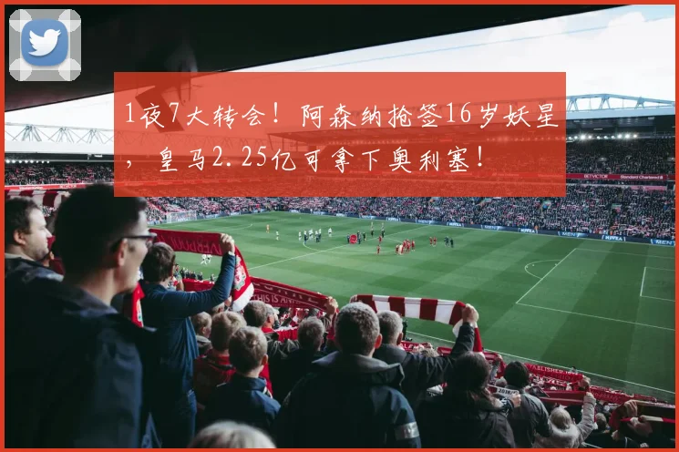 1夜7大转会！阿森纳抢签16岁妖星，皇马2.25亿可拿下奥利塞！